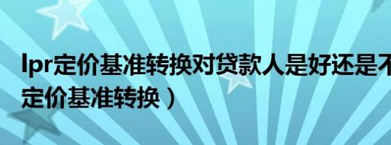 lpr定价基准转换对贷款人是好还是不好（lpr定价基准转换）