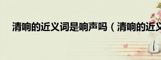 清响的近义词是响声吗（清响的近义词）
