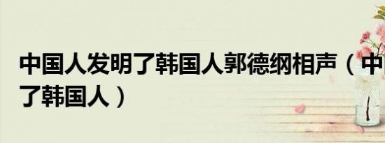 中国人发明了韩国人郭德纲相声（中国人发明了韩国人）