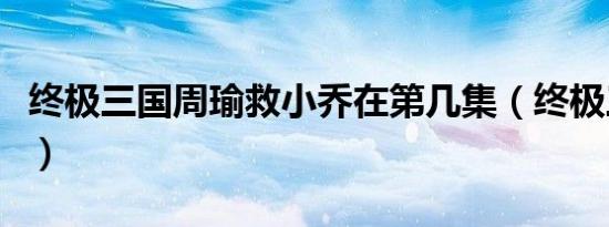 终极三国周瑜救小乔在第几集（终极三国周瑜）