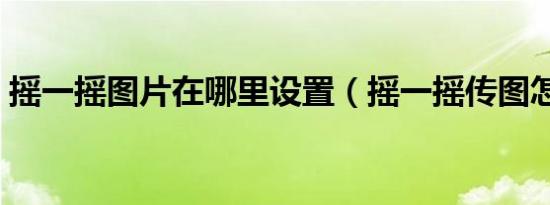 摇一摇图片在哪里设置（摇一摇传图怎么用）