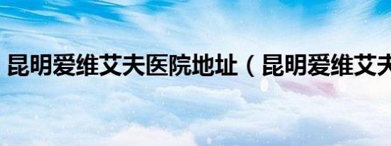 昆明爱维艾夫医院地址（昆明爱维艾夫医院）