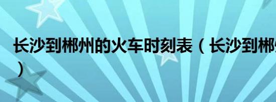 长沙到郴州的火车时刻表（长沙到郴州的火车）