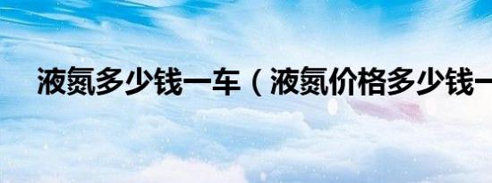 液氮多少钱一车（液氮价格多少钱一吨）
