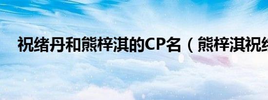 祝绪丹和熊梓淇的CP名（熊梓淇祝绪丹）