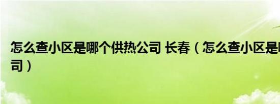 怎么查小区是哪个供热公司 长春（怎么查小区是哪个供热公司）