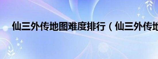 仙三外传地图难度排行（仙三外传地图）