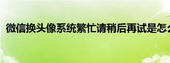 微信换头像系统繁忙请稍后再试是怎么回事