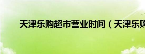 天津乐购超市营业时间（天津乐购）