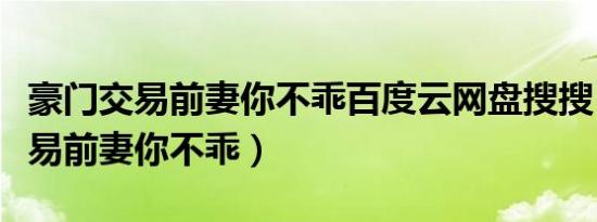豪门交易前妻你不乖百度云网盘搜搜（豪门交易前妻你不乖）