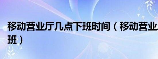移动营业厅几点下班时间（移动营业厅几点下班）