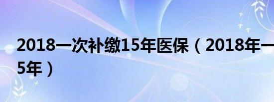 2018一次补缴15年医保（2018年一次补缴15年）