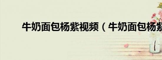 牛奶面包杨紫视频（牛奶面包杨紫）