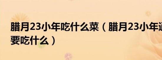 腊月23小年吃什么菜（腊月23小年通常人们要吃什么）