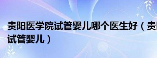 贵阳医学院试管婴儿哪个医生好（贵阳医学院试管婴儿）