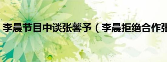 李晨节目中谈张馨予（李晨拒绝合作张馨予）