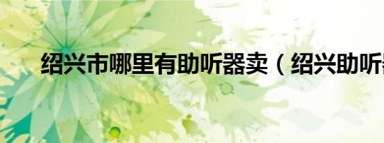 绍兴市哪里有助听器卖（绍兴助听器）