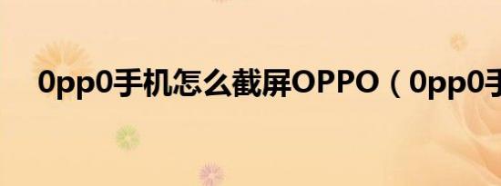 0pp0手机怎么截屏OPPO（0pp0手机）