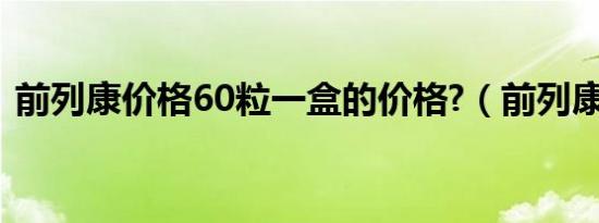 前列康价格60粒一盒的价格?（前列康价格）