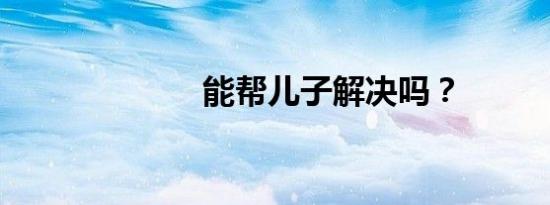 能帮儿子解决吗？