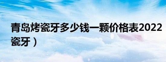 青岛烤瓷牙多少钱一颗价格表2022（青岛烤瓷牙）