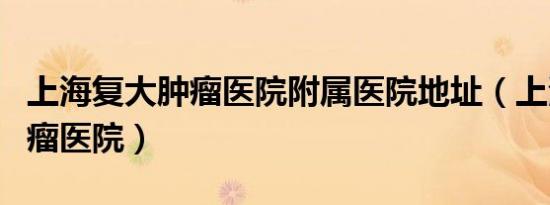 上海复大肿瘤医院附属医院地址（上海复大肿瘤医院）