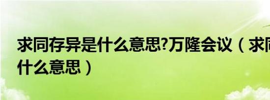求同存异是什么意思?万隆会议（求同存异是什么意思）