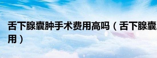 舌下腺囊肿手术费用高吗（舌下腺囊肿手术费用）