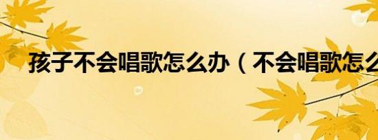 孩子不会唱歌怎么办（不会唱歌怎么办）