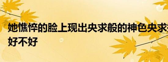 她憔悴的脸上现出央求般的神色央求换成期待好不好