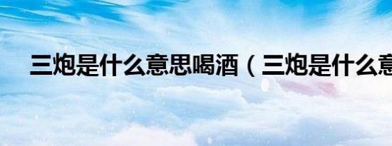 三炮是什么意思喝酒（三炮是什么意思）