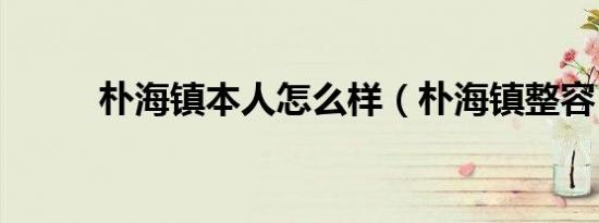 朴海镇本人怎么样（朴海镇整容）