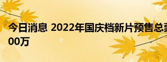 今日消息 2022年国庆档新片预售总票房破2000万