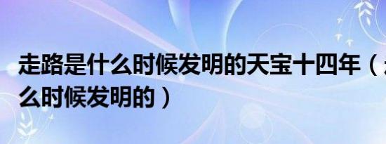 走路是什么时候发明的天宝十四年（走路是什么时候发明的）