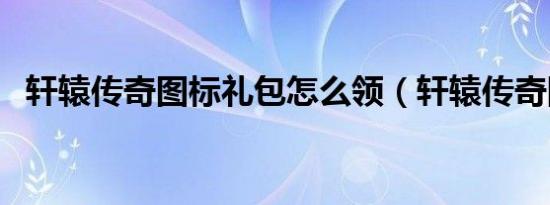 轩辕传奇图标礼包怎么领（轩辕传奇图标）