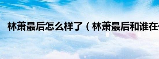 林萧最后怎么样了（林萧最后和谁在一起）