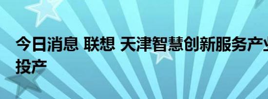 今日消息 联想 天津智慧创新服务产业园正式投产