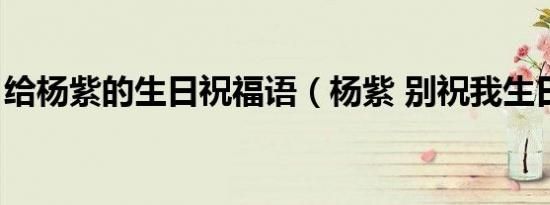 给杨紫的生日祝福语（杨紫 别祝我生日快乐）