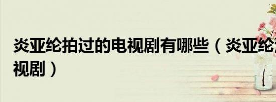 炎亚纶拍过的电视剧有哪些（炎亚纶演过的电视剧）