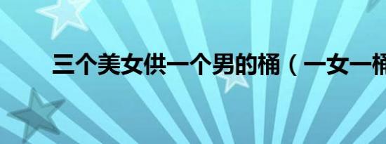 三个美女供一个男的桶（一女一桶）