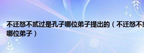 不迁怒不贰过是孔子哪位弟子提出的（不迁怒不贰过是孔子哪位弟子）