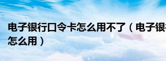 电子银行口令卡怎么用不了（电子银行口令卡怎么用）