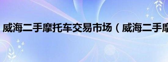 威海二手摩托车交易市场（威海二手摩托车）