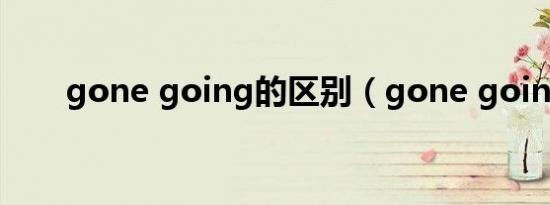 gone going的区别（gone going）