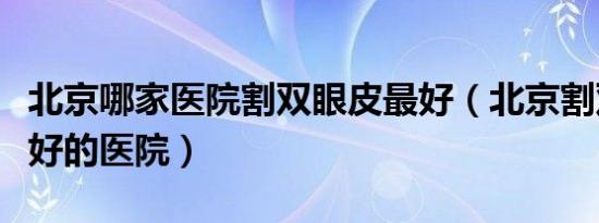 北京哪家医院割双眼皮最好（北京割双眼皮最好的医院）