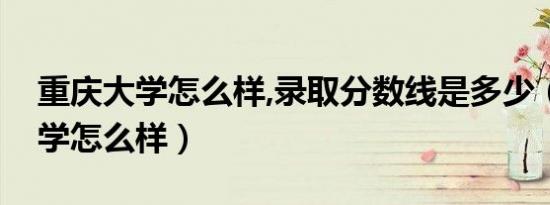 重庆大学怎么样,录取分数线是多少（重庆大学怎么样）