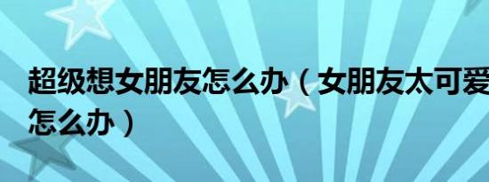 超级想女朋友怎么办（女朋友太可爱想C她了怎么办）