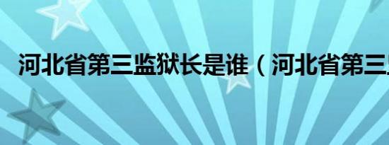 河北省第三监狱长是谁（河北省第三监狱）