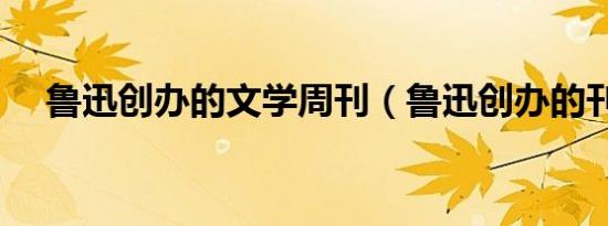 鲁迅创办的文学周刊（鲁迅创办的刊物）