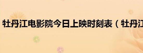 牡丹江电影院今日上映时刻表（牡丹江电影）